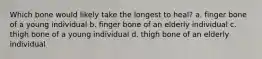 Which bone would likely take the longest to heal? a. finger bone of a young individual b. finger bone of an elderly individual c. thigh bone of a young individual d. thigh bone of an elderly individual