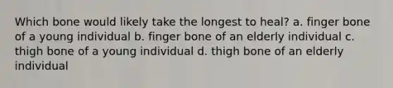 Which bone would likely take the longest to heal? a. finger bone of a young individual b. finger bone of an elderly individual c. thigh bone of a young individual d. thigh bone of an elderly individual