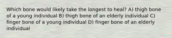 Which bone would likely take the longest to heal? A) thigh bone of a young individual B) thigh bone of an elderly individual C) finger bone of a young individual D) finger bone of an elderly individual