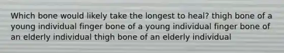 Which bone would likely take the longest to heal? thigh bone of a young individual finger bone of a young individual finger bone of an elderly individual thigh bone of an elderly individual