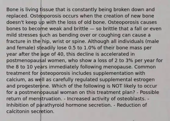 Bone is living tissue that is constantly being broken down and replaced. Osteoporosis occurs when the creation of new bone doesn't keep up with the loss of old bone. Osteoporosis causes bones to become weak and brittle — so brittle that a fall or even mild stresses such as bending over or coughing can cause a fracture in the hip, wrist or spine. Although all individuals (male and female) steadily lose 0.5 to 1.0% of their bone mass per year after the age of 40, this decline is accelerated in postmenopausal women, who show a loss of 2 to 3% per year for the 8 to 10 years immediately following menopause. Common treatment for osteoporosis includes supplementation with calcium, as well as carefully regulated supplemental estrogen and progesterone. Which of the following is NOT likely to occur for a postmenopausal woman on this treatment plan? - Possible return of menstruation. - Increased activity of osteoblasts. - Inhibition of parathyroid hormone secretion. - Reduction of calcitonin secretion.