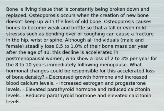 Bone is living tissue that is constantly being broken down and replaced. Osteoporosis occurs when the creation of new bone doesn't keep up with the loss of old bone. Osteoporosis causes bones to become weak and brittle so that a fall or even mild stresses such as bending over or coughing can cause a fracture in the hip, wrist or spine. Although all individuals (male and female) steadily lose 0.5 to 1.0% of their bone mass per year after the age of 40, this decline is accelerated in postmenopausal women, who show a loss of 2 to 3% per year for the 8 to 10 years immediately following menopause. What hormonal changes could be responsible for this accelerated loss of bone density? - Decreased growth hormone and increased blood calcium levels. - Increased estrogen and progesterone levels. - Elevated parathyroid hormone and reduced calcitonin levels. - Reduced parathyroid hormone and elevated calcitonin levels.