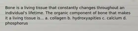 Bone is a living tissue that constantly changes throughout an individual's lifetime. The organic component of bone that makes it a living tissue is... a. collagen b. hydroxyapities c. calcium d. phosphorus