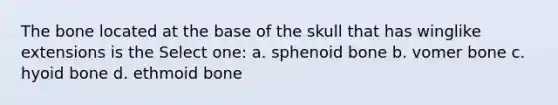 The bone located at the base of the skull that has winglike extensions is the Select one: a. sphenoid bone b. vomer bone c. hyoid bone d. ethmoid bone