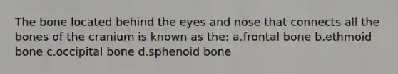 The bone located behind the eyes and nose that connects all the bones of the cranium is known as the: a.frontal bone b.ethmoid bone c.occipital bone d.sphenoid bone