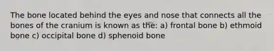 The bone located behind the eyes and nose that connects all the bones of the cranium is known as the: a) frontal bone b) ethmoid bone c) occipital bone d) sphenoid bone