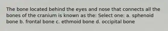 The bone located behind the eyes and nose that connects all the bones of the cranium is known as the: Select one: a. sphenoid bone b. frontal bone c. ethmoid bone d. occipital bone