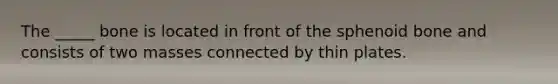 The _____ bone is located in front of the sphenoid bone and consists of two masses connected by thin plates.