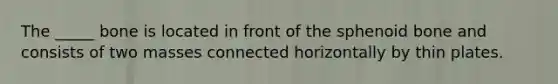 The _____ bone is located in front of the sphenoid bone and consists of two masses connected horizontally by thin plates.