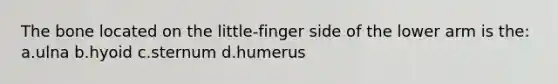 The bone located on the little-finger side of the lower arm is the: a.ulna b.hyoid c.sternum d.humerus