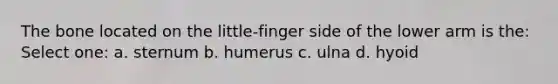 The bone located on the little-finger side of the lower arm is the: Select one: a. sternum b. humerus c. ulna d. hyoid