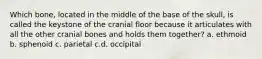 Which bone, located in the middle of the base of the skull, is called the keystone of the cranial floor because it articulates with all the other cranial bones and holds them together? a. ethmoid b. sphenoid c. parietal c.d. occipital