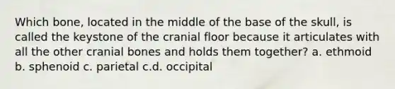 Which bone, located in the middle of the base of the skull, is called the keystone of the cranial floor because it articulates with all the other cranial bones and holds them together? a. ethmoid b. sphenoid c. parietal c.d. occipital