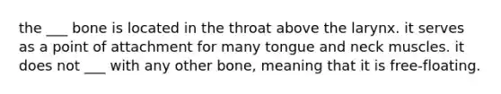 the ___ bone is located in the throat above the larynx. it serves as a point of attachment for many tongue and neck muscles. it does not ___ with any other bone, meaning that it is free-floating.