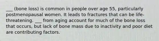 ___ (bone loss) is common in people over age 55, particularly postmenopausal women. It leads to fractures that can be life-threatening. ___ from aging account for much of the bone loss that occurs, but lack of bone mass due to inactivity and poor diet are contributing factors.