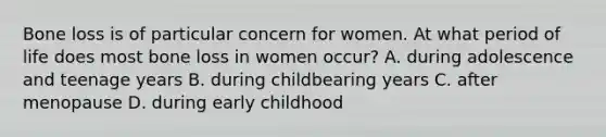 Bone loss is of particular concern for women. At what period of life does most bone loss in women occur? A. during adolescence and teenage years B. during childbearing years C. after menopause D. during early childhood