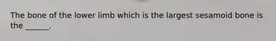 The bone of the lower limb which is the largest sesamoid bone is the ______.