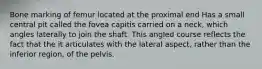 Bone marking of femur located at the proximal end Has a small central pit called the fovea capitis carried on a neck, which angles laterally to join the shaft. This angled course reflects the fact that the it articulates with the lateral aspect, rather than the inferior region, of the pelvis.