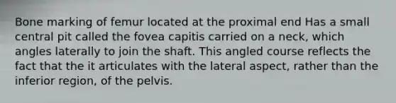 Bone marking of femur located at the proximal end Has a small central pit called the fovea capitis carried on a neck, which angles laterally to join the shaft. This angled course reflects the fact that the it articulates with the lateral aspect, rather than the inferior region, of the pelvis.