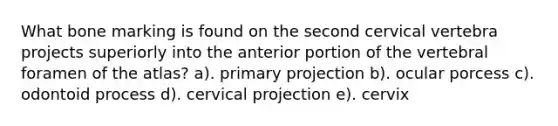 What bone marking is found on the second cervical vertebra projects superiorly into the anterior portion of the vertebral foramen of the atlas? a). primary projection b). ocular porcess c). odontoid process d). cervical projection e). cervix