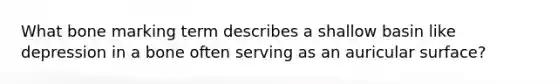 What bone marking term describes a shallow basin like depression in a bone often serving as an auricular surface?