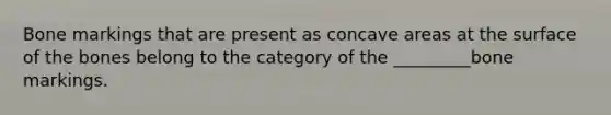 Bone markings that are present as concave areas at the surface of the bones belong to the category of the _________bone markings.