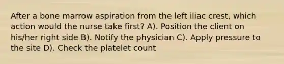 After a bone marrow aspiration from the left iliac crest, which action would the nurse take first? A). Position the client on his/her right side B). Notify the physician C). Apply pressure to the site D). Check the platelet count