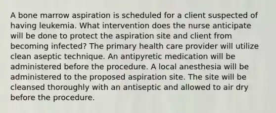 A bone marrow aspiration is scheduled for a client suspected of having leukemia. What intervention does the nurse anticipate will be done to protect the aspiration site and client from becoming infected? The primary health care provider will utilize clean aseptic technique. An antipyretic medication will be administered before the procedure. A local anesthesia will be administered to the proposed aspiration site. The site will be cleansed thoroughly with an antiseptic and allowed to air dry before the procedure.