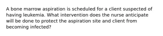 A bone marrow aspiration is scheduled for a client suspected of having leukemia. What intervention does the nurse anticipate will be done to protect the aspiration site and client from becoming infected?