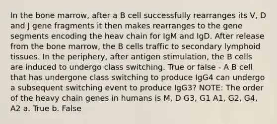 In the bone marrow, after a B cell successfully rearranges its V, D and J gene fragments it then makes rearranges to the gene segments encoding the heav chain for IgM and IgD. After release from the bone marrow, the B cells traffic to secondary lymphoid tissues. In the periphery, after antigen stimulation, the B cells are induced to undergo class switching. True or false - A B cell that has undergone class switching to produce IgG4 can undergo a subsequent switching event to produce IgG3? NOTE: The order of the heavy chain genes in humans is M, D G3, G1 A1, G2, G4, A2 a. True b. False