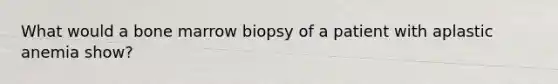 What would a bone marrow biopsy of a patient with aplastic anemia show?