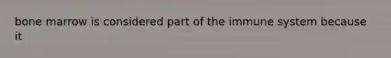 bone marrow is considered part of the immune system because it