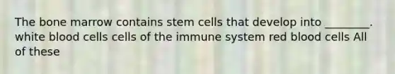 The bone marrow contains stem cells that develop into ________. white blood cells cells of the immune system red blood cells All of these