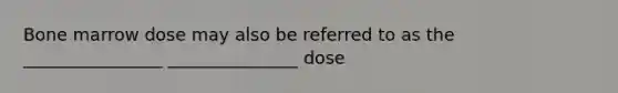 Bone marrow dose may also be referred to as the ________________ _______________ dose