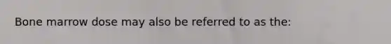 Bone marrow dose may also be referred to as the: