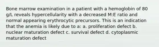 Bone marrow examination in a patient with a hemoglobin of 80 g/L reveals hypercellularity with a decreased M:E ratio and normal appearing erythrocytic precursors. This is an indication that the anemia is likely due to a: a. proliferation defect b. nuclear maturation defect c. survival defect d. cytoplasmic maturation defect