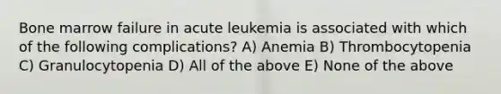 Bone marrow failure in acute leukemia is associated with which of the following complications? A) Anemia B) Thrombocytopenia C) Granulocytopenia D) All of the above E) None of the above