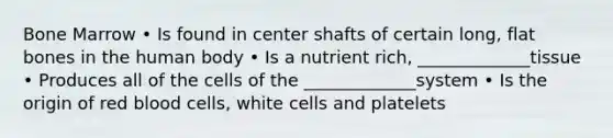 Bone Marrow • Is found in center shafts of certain long, flat bones in the human body • Is a nutrient rich, _____________tissue • Produces all of the cells of the _____________system • Is the origin of red blood cells, white cells and platelets