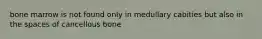 bone marrow is not found only in medullary cabities but also in the spaces of cancellous bone