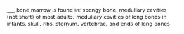 ___ bone marrow is found in; spongy bone, medullary cavities (not shaft) of most adults, medullary cavities of long bones in infants, skull, ribs, sternum, vertebrae, and ends of long bones