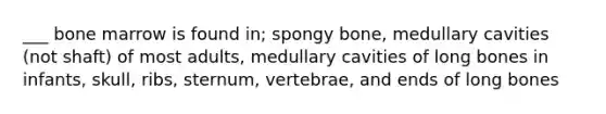 ___ bone marrow is found in; spongy bone, medullary cavities (not shaft) of most adults, medullary cavities of long bones in infants, skull, ribs, sternum, vertebrae, and ends of long bones