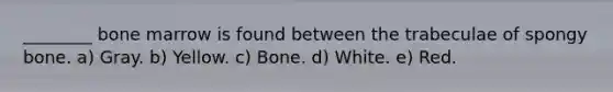 ________ bone marrow is found between the trabeculae of spongy bone. a) Gray. b) Yellow. c) Bone. d) White. e) Red.