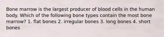 Bone marrow is the largest producer of blood cells in the human body. Which of the following bone types contain the most bone marrow? 1. flat bones 2. irregular bones 3. long bones 4. short bones