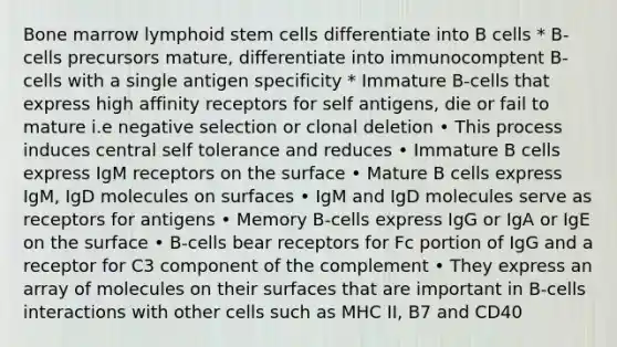 Bone marrow lymphoid stem cells differentiate into B cells * B-cells precursors mature, differentiate into immunocomptent B-cells with a single antigen specificity * Immature B-cells that express high affinity receptors for self antigens, die or fail to mature i.e negative selection or clonal deletion • This process induces central self tolerance and reduces • Immature B cells express IgM receptors on the surface • Mature B cells express IgM, IgD molecules on surfaces • IgM and IgD molecules serve as receptors for antigens • Memory B-cells express IgG or IgA or IgE on the surface • B-cells bear receptors for Fc portion of IgG and a receptor for C3 component of the complement • They express an array of molecules on their surfaces that are important in B-cells interactions with other cells such as MHC II, B7 and CD40