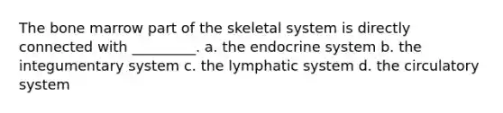 The bone marrow part of the skeletal system is directly connected with _________. a. the endocrine system b. the integumentary system c. the lymphatic system d. the circulatory system