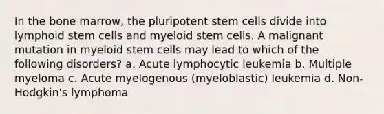 In the bone marrow, the pluripotent stem cells divide into lymphoid stem cells and myeloid stem cells. A malignant mutation in myeloid stem cells may lead to which of the following disorders? a. Acute lymphocytic leukemia b. Multiple myeloma c. Acute myelogenous (myeloblastic) leukemia d. Non-Hodgkin's lymphoma