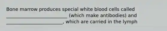 Bone marrow produces special white blood cells called __________________________ (which make antibodies) and ________________________, which are carried in the lymph