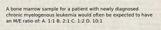 A bone marrow sample for a patient with newly diagnosed chronic myelogenous leukemia would often be expected to have an M/E ratio of: A. 1:1 B. 2:1 C. 1:2 D. 10:1