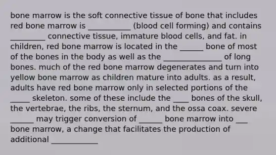 bone marrow is the soft connective tissue of bone that includes red bone marrow is ___________ (blood cell forming) and contains _________ connective tissue, immature blood cells, and fat. in children, red bone marrow is located in the ______ bone of most of the bones in the body as well as the _______________ of long bones. much of the red bone marrow degenerates and turn into yellow bone marrow as children mature into adults. as a result, adults have red bone marrow only in selected portions of the _____ skeleton. some of these include the ____ bones of the skull, the vertebrae, the ribs, the sternum, and the ossa coax. severe ______ may trigger conversion of ______ bone marrow into ___ bone marrow, a change that facilitates the production of additional ____________