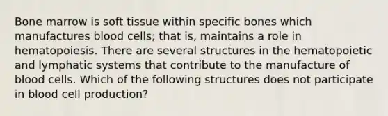 Bone marrow is soft tissue within specific bones which manufactures blood cells; that is, maintains a role in hematopoiesis. There are several structures in the hematopoietic and lymphatic systems that contribute to the manufacture of blood cells. Which of the following structures does not participate in blood cell production?